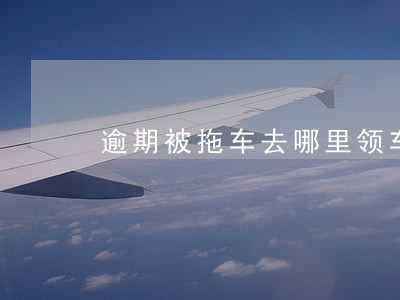 逾期被拖车去哪里领车 逾期被拖车去哪里领车