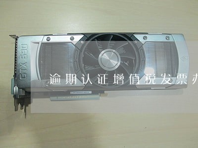 逾期认证增值税发票办法 逾期认证增值税发票办法