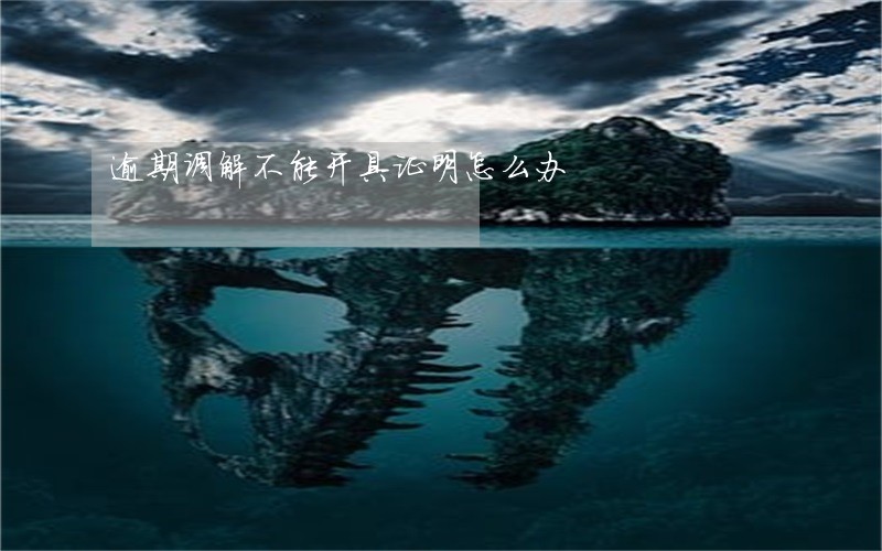 逾期调解不能开具证明怎么办 逾期调解不能开具证明怎么办