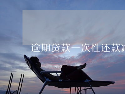 逾期贷款一次性还款减免 逾期贷款一次性还款减免