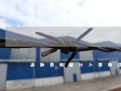 逾期费用是计入费用还是成本 逾期费用是计入费用还是成本