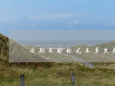 逾期车检检完车多久撤销 逾期车检检完车多久撤销