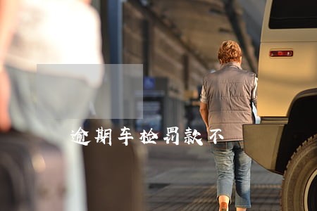 逾期车检罚款不 逾期车检罚款不