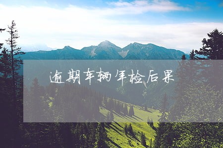 逾期车辆年检后果 逾期车辆年检后果