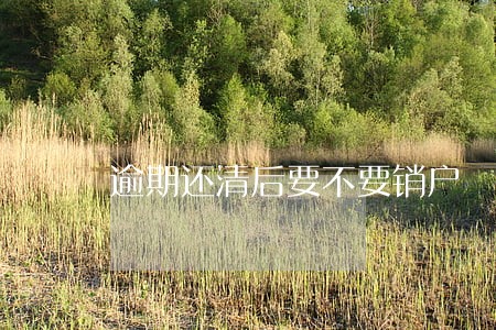 逾期还清后要不要销户 逾期还清后要不要销户