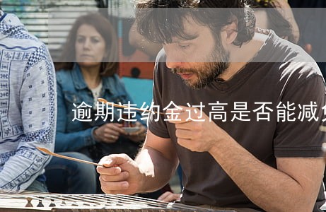 逾期违约金过高是否能减免 逾期违约金过高是否能减免