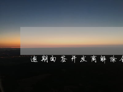 逾期面签开发商解除合同 逾期面签开发商解除合同