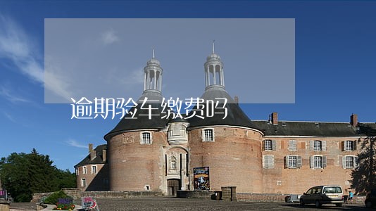 逾期验车缴费吗 逾期验车缴费吗