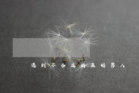 遇到不合适的离婚男人 遇到不合适的离婚男人
