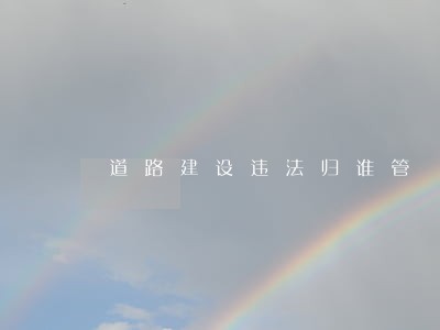 道路建设违法归谁管 道路建设违法归谁管