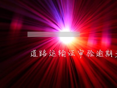 道路运输证审验逾期多少时间 道路运输证审验逾期多少时间