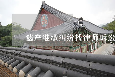 遗产继承纠纷找律师诉讼上诉 遗产继承纠纷找律师诉讼上诉