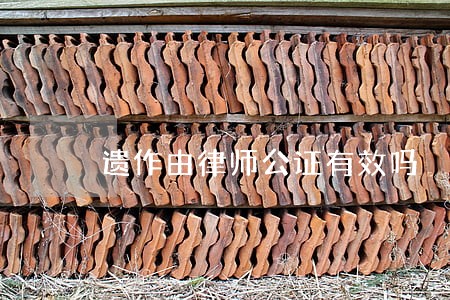 遗作由律师公证有效吗 遗作由律师公证有效吗