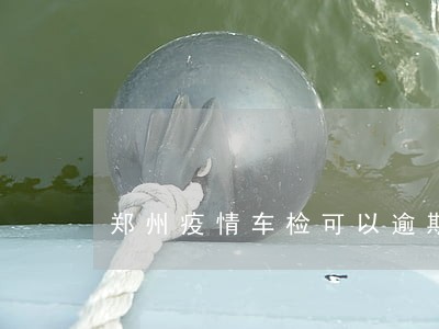 郑州疫情车检可以逾期多久 郑州疫情车检可以逾期多久