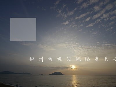 郴州两级法院院庭长办案成常态 郴州两级法院院庭长办案成常态