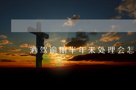 酒驾逾期半年未处理会怎么样 酒驾逾期半年未处理会怎么样