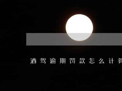 酒驾逾期罚款怎么计算 酒驾逾期罚款怎么计算