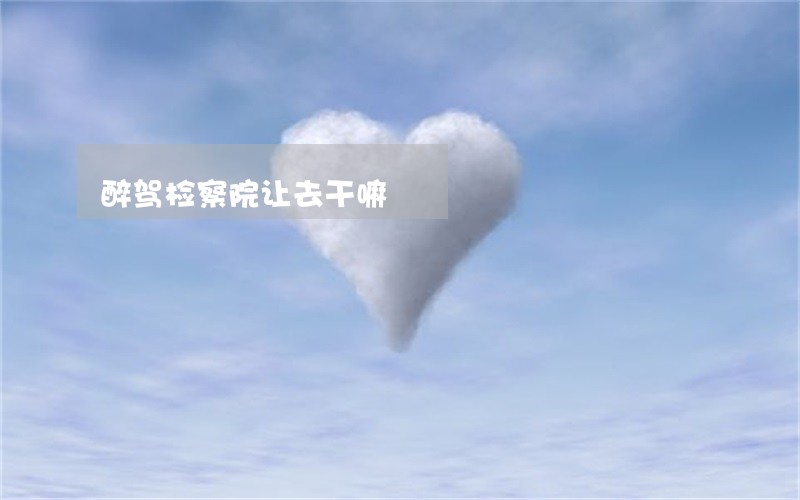 醉驾检察院让去干嘛 醉驾检察院让去干嘛