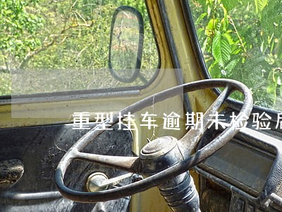 重型挂车逾期未检验后果很严重 重型挂车逾期未检验后果很严重