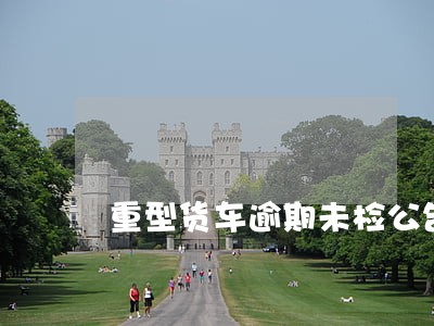 重型货车逾期未检公告 重型货车逾期未检公告