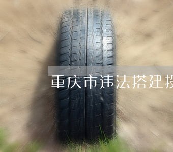 重庆市违法搭建投诉电话 重庆市违法搭建投诉电话