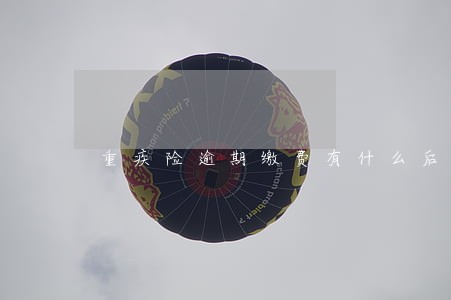 重疾险逾期缴费有什么后果 重疾险逾期缴费有什么后果