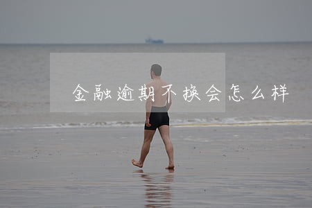金融逾期不换会怎么样 金融逾期不换会怎么样