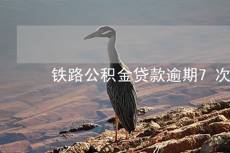 铁路公积金贷款逾期7次 铁路公积金贷款逾期7次