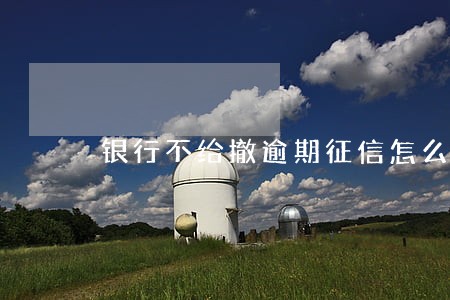银行不给撤逾期征信怎么办 银行不给撤逾期征信怎么办