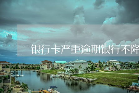 银行卡严重逾期银行不降额 银行卡严重逾期银行不降额