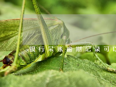 银行呆账逾期记录可以删除么 银行呆账逾期记录可以删除么