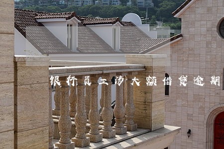 银行员工涉大额借贷逾期 银行员工涉大额借贷逾期