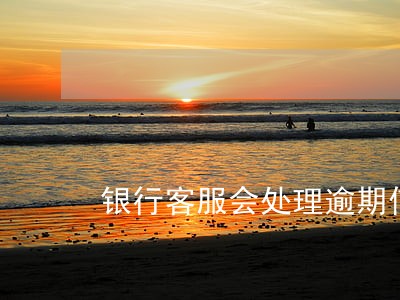 银行客服会处理逾期信用卡问题吗 银行客服会处理逾期信用卡问题吗