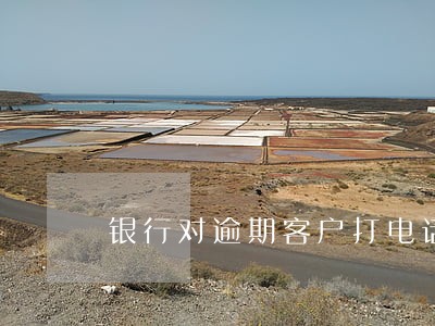 银行对逾期客户打电话 银行对逾期客户打电话