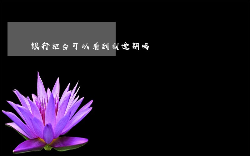 银行柜台可以看到我逾期吗 银行柜台可以看到我逾期吗
