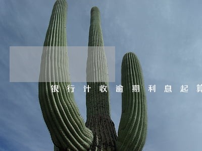 银行计收逾期利息起算时间规定 银行计收逾期利息起算时间规定