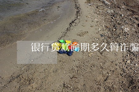 银行贷款逾期多久算诈骗 银行贷款逾期多久算诈骗