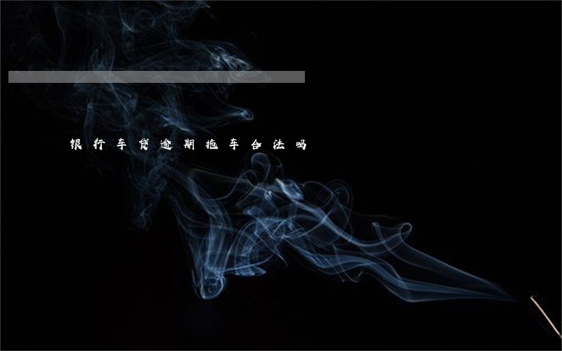 银行车贷逾期拖车合法吗 银行车贷逾期拖车合法吗