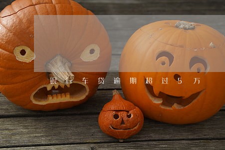 银行车贷逾期超过5万 银行车贷逾期超过5万