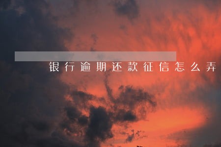 银行逾期还款征信怎么弄掉 银行逾期还款征信怎么弄掉