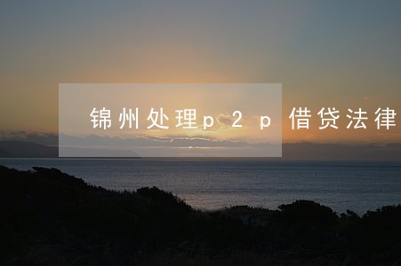 锦州处理p2p借贷法律问题律师 锦州处理p2p借贷法律问题律师