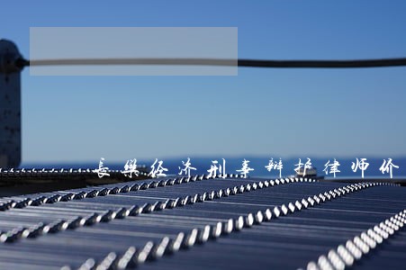 长乐经济刑事辩护律师价格 长乐经济刑事辩护律师价格