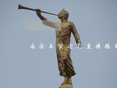 长合车贷逾期直接拖车吗 长合车贷逾期直接拖车吗