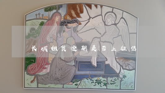 长城租赁逾期是否上征信 长城租赁逾期是否上征信