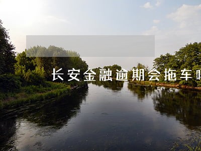 长安金融逾期会拖车吗 长安金融逾期会拖车吗