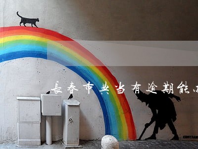 长春市典当有逾期能办吗 长春市典当有逾期能办吗