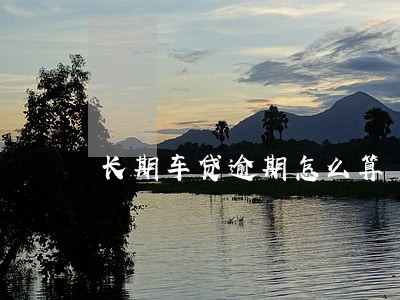 长期车贷逾期怎么算 长期车贷逾期怎么算