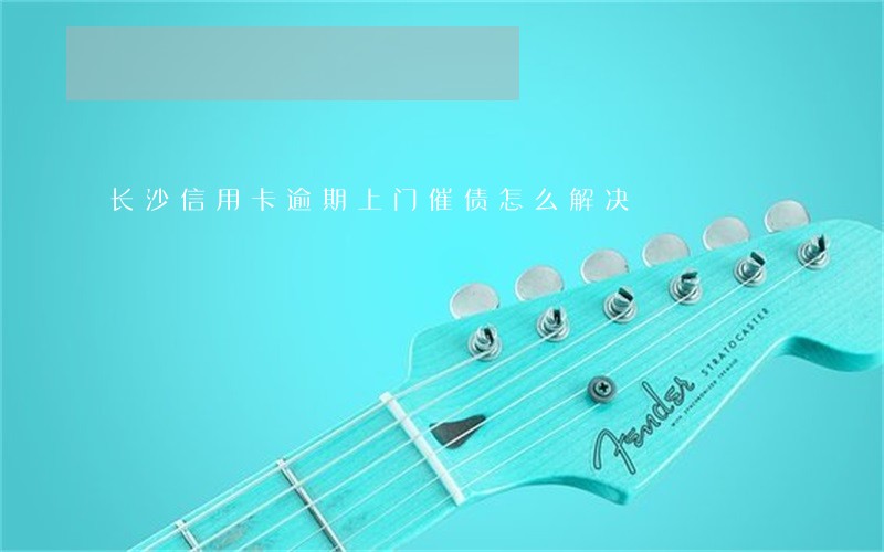 长沙信用卡逾期上门催债怎么解决 长沙信用卡逾期上门催债怎么解决
