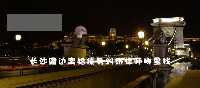 长沙周边离婚债务纠纷律师哪里找 长沙周边离婚债务纠纷律师哪里找