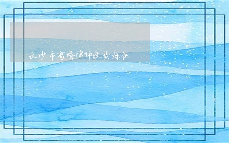 长沙市离婚律师收费标准 长沙市离婚律师收费标准